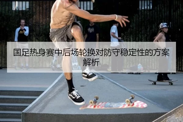 国足热身赛中后场轮换对防守稳定性的方案解析